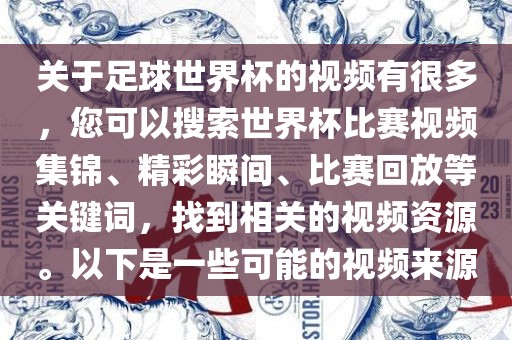 关于足球世界杯的视频有很多，您可以搜索世界杯比赛视频集锦、精彩瞬间、比赛回放等关键词，找到相关的视频资源。以下是一些可能的视频来源