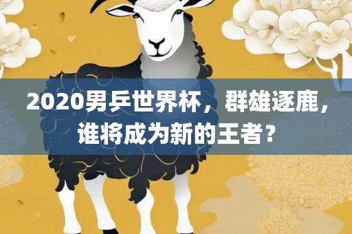 2020男乒世界杯，群雄逐鹿，谁将成为新的王者？