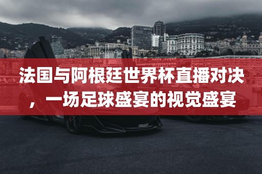 法国与阿根廷世界杯直播对决，一场足球盛宴的视觉盛宴
