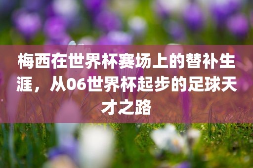 梅西在世界杯赛场上的替补生涯，从06世界杯起步的足球天才之路