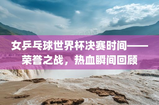 女乒乓球世界杯决赛时间——荣誉之战，热血瞬间回顾漯河市盈旭机械设备有限公司