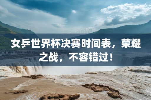 女乒世界杯决赛时间表，荣耀之战，不容错过！