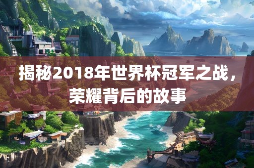 揭秘2018年世界杯冠军之战，荣耀背后的故事