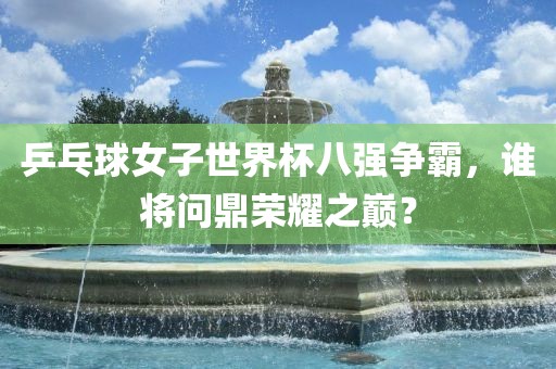乒乓球女子世界杯八强争霸，谁将问鼎荣耀之巅？