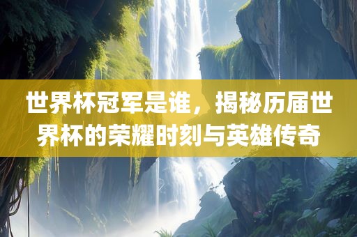 世界杯冠军是谁，揭秘历届世界杯的荣耀时刻与英雄传奇