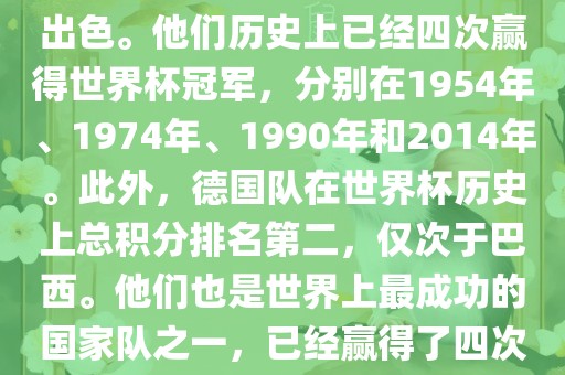 德国队在世界杯上的表现非常出色。他们历史上已经四次赢得世界杯冠军，分别在1954年、1974年、1990年和2014年。此外，德国队在世界杯历史上总积分排名第二，仅次于巴西。他们也是世界上最成功的国家队之一，已经赢得了四次世界杯冠军和多次进入决赛。