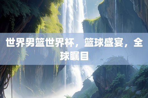 世界男篮世界杯，篮球盛宴，全球瞩目