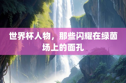 世界杯人物，那些闪耀在绿茵场上的面孔