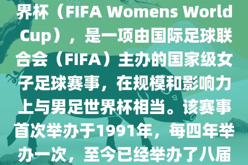 女世界杯，即国际足联女子世界杯（FIFA Womens World Cup），是一项由国际足球联合会（FIFA）主办的国家级女子足球赛事，在规模和影响力上与男足世界杯相当。该赛事首次举办于1991年，每四年举办一次，至今已经举办了八届。