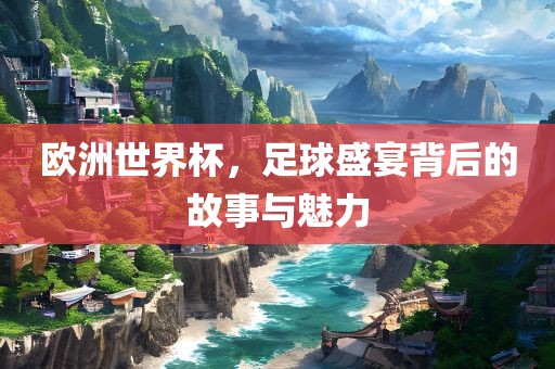 欧洲世界杯，足球盛宴背后的故事与魅力