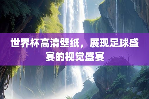 世界杯高清壁纸，展现足球盛宴的视觉盛宴