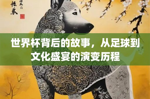 世界杯背后的故事，从足球到文化盛宴的演变历程