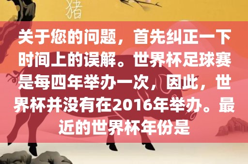 关于您的问题，首先纠正一下时间上的误解。世界杯足球赛是每四年举办一次，因此，世界杯并没有在2016年举办。最近的世界杯年份是