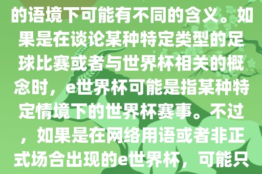 关于e世界杯，暂时无法确定其具体含义，因为e这个词在不同的语境下可能有不同的含义。如果是在谈论某种特定类型的足球比赛或者与世界杯相关的概念时，e世界杯可能是指某种特定情境下的世界杯赛事。不过，如果是在网络用语或者非正式场合出现的e世界杯，可能只是表达一种轻松、幽默的态度或情感。