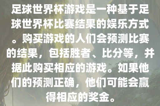 足球世界杯游戏是一种基于足球世界杯比赛结果的娱乐方式。购买游戏的人们会预测比赛的结果，包括胜者、比分等，并据此购买相应的游戏。如果他们的预测正确，他们可能会赢得相应的奖金。