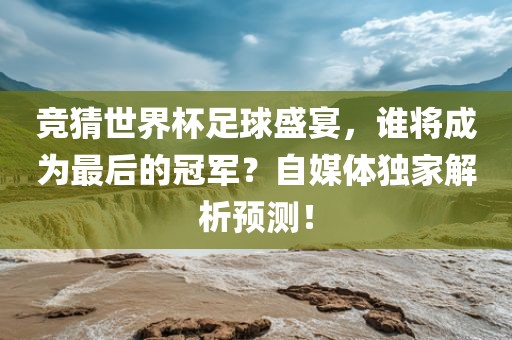 竞猜世界杯足球盛宴，谁将成为最后的冠军？自媒体独家解析预测！