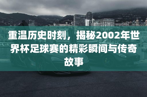 重温历史时刻，揭秘2002年世界杯足球赛的精彩瞬间与传奇故事