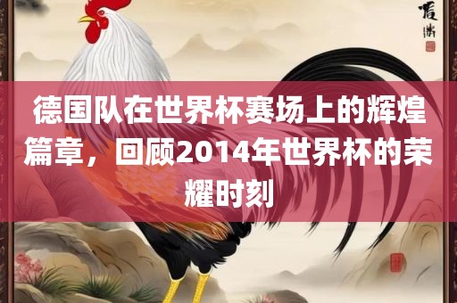 德国队在世界杯赛场上的辉煌篇章，回顾2014年世界杯的荣耀时刻