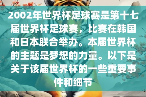 2002年世界杯足球赛是第十七届世界杯足球赛，比赛在韩国和日本联合举办。本届世界杯的主题是梦想的力量。以下是关于该届世界杯的一些重要事件和细节