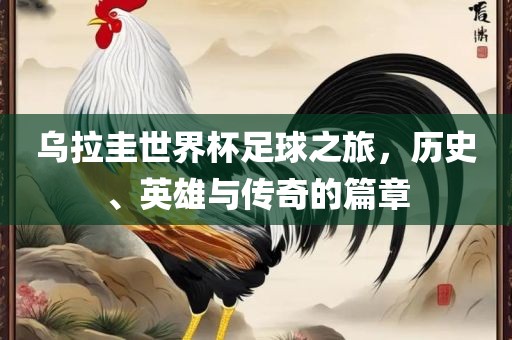 乌拉圭世界杯足球之旅，历史、英雄与传奇的篇章