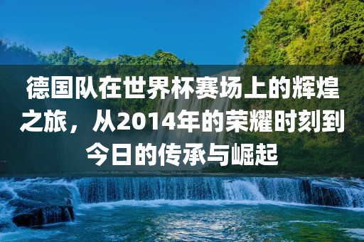 德国队在世界杯赛场上的辉煌之旅，从2014年的荣耀时刻到今日的传承与崛起