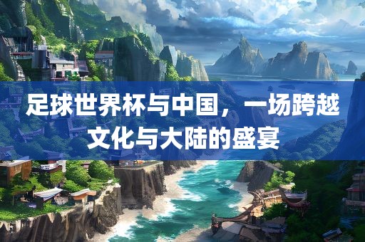 足球世界杯与中国，一场跨越文化与大陆的盛宴