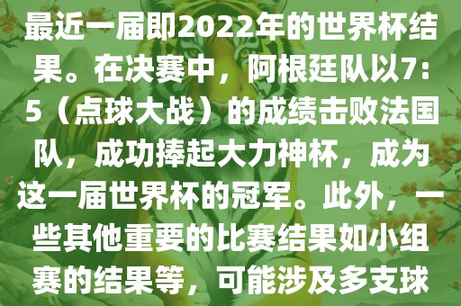 关于世界杯的结果，可以提供最近一届即2022年的世界杯结果。在决赛中，阿根廷队以7:5（点球大战）的成绩击败法国队，成功捧起大力神杯，成为这一届世界杯的冠军。此外，一些其他重要的比赛结果如小组赛的结果等，可能涉及多支球队并且需要更详细的信息。