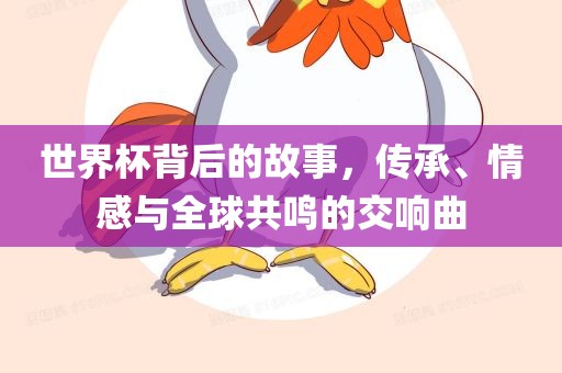 世界杯背后的故事，传承、情感与全球共鸣的交响曲