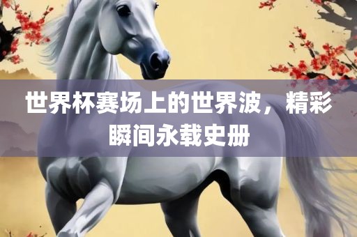 世界杯赛场上的世界波，精彩瞬间永载史册