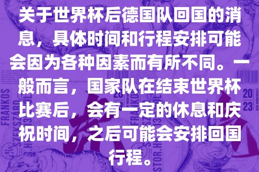 关于世界杯后德国队回国的消息，具体时间和行程安排可能会因为各种因素而有所不同。一般而言，国家队在结束世界杯比赛后，会有一定的休息和庆祝时间，之后可能会安排回国行程。