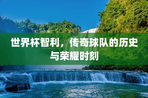 世界杯智利，传奇球队的历史与荣耀时刻