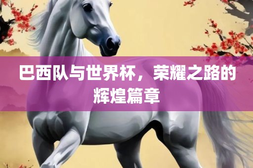巴西队与世界杯，荣耀之路的辉煌篇章