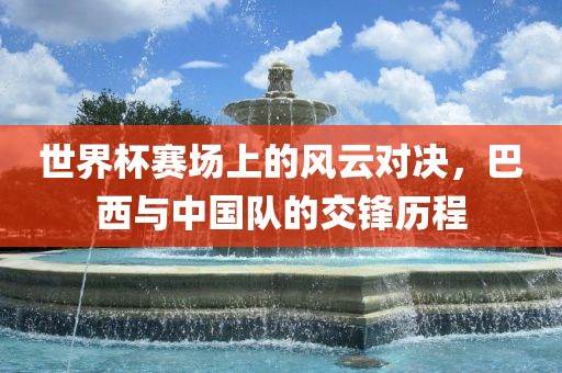 世界杯赛场上的风云对决，巴西与中国队的交锋历程