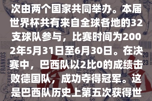 2002年世界杯足球赛是第17届世界杯足球赛事，比赛在韩国和日本共同举办，这是世界杯首次在亚洲地区举办，也是首次由两个国家共同举办。本届世界杯共有来自全球各地的32支球队参与，比赛时间为2002年5月31日至6月30日。在决赛中，巴西队以2比0的成绩击败德国队，成功夺得冠军。这是巴西队历史上第五次获得世界杯冠军。此外，本届世界杯还创造了许多其他纪录和亮点，例如中国男子足球队首次参加世界杯决赛圈比赛等。