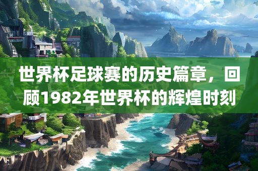 世界杯足球赛的历史篇章，回顾1982年世界杯的辉煌时刻