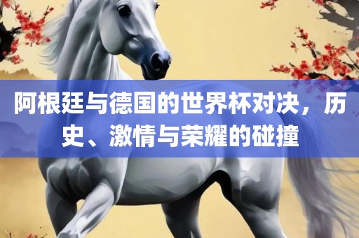 阿根廷与德国的世界杯对决，历史、激情与荣耀的碰撞
