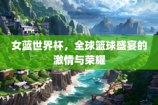 女蓝世界杯，全球篮球盛宴的激情与荣耀