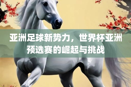 亚洲足球新势力，世界杯亚洲预选赛的崛起与挑战