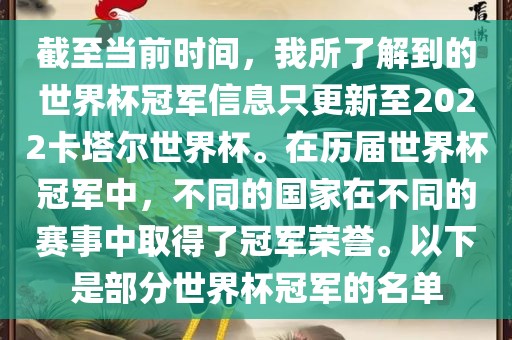截至当前时间，我所了解到的世界杯冠军信息只更新至2022卡塔尔世界杯。在历届世界杯冠军中，不同的国家在不同的赛事中取得了冠军荣誉。以下是部分世界杯冠军的名单