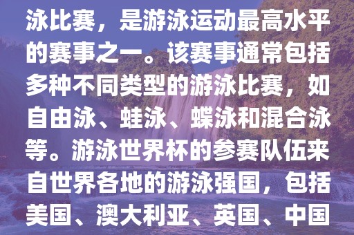游泳世界杯是一项全球性的游泳比赛，是游泳运动最高水平的赛事之一。该赛事通常包括多种不同类型的游泳比赛，如自由泳、蛙泳、蝶泳和混合泳等。游泳世界杯的参赛队伍来自世界各地的游泳强国，包括美国、澳大利亚、英国、中国等。