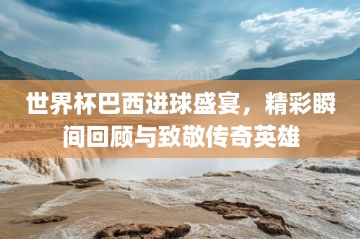 世界杯巴西进球盛宴，精彩瞬间回顾与致敬传奇英雄