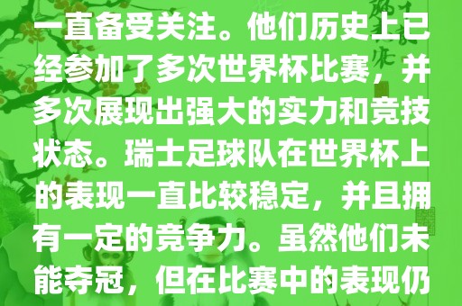 瑞士足球队在世界杯上的表现一直备受关注。他们历史上已经参加了多次世界杯比赛，并多次展现出强大的实力和竞技状态。瑞士足球队在世界杯上的表现一直比较稳定，并且拥有一定的竞争力。虽然他们未能夺冠，但在比赛中的表现仍然令人印象深刻。