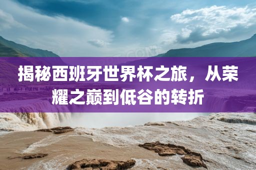 揭秘西班牙世界杯之旅，从荣耀之巅到低谷的转折
