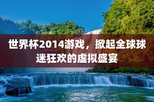 世界杯2014游戏，掀起全球球迷狂欢的虚拟盛宴