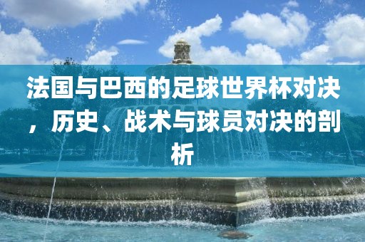 法国与巴西的足球世界杯对决，历史、战术与球员对决的剖析