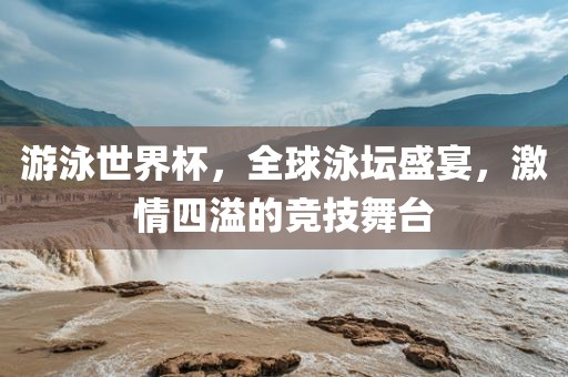 游泳世界杯，全球泳坛盛宴，激情四溢的竞技舞台