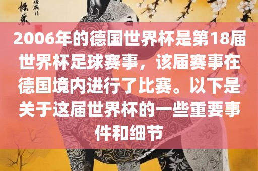 2006年的德国世界杯是第18届世界杯足球赛事，该届赛事在德国境内进行了比赛。以下是关于这届世界杯的一些重要事件和细节