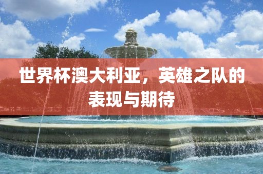 世界杯澳大利亚，英雄之队的表现与期待