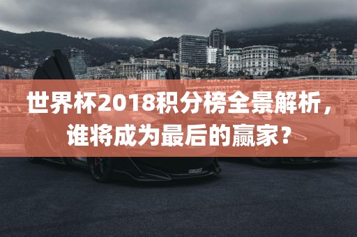 世界杯2018积分榜全景解析，谁将成为最后的赢家？