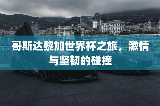 哥斯达黎加世界杯之旅，激情与坚韧的碰撞